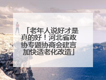 老年人说好才是真的好！河北省政协专题协商会建言加快适老化改造
